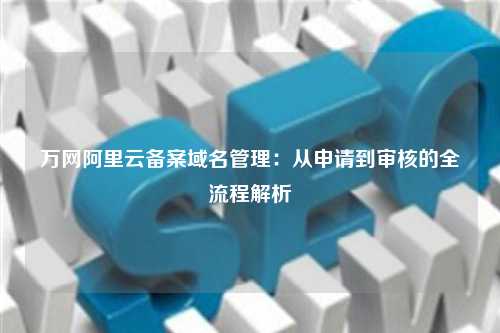 万网阿里云备案域名管理：从申请到审核的全流程解析