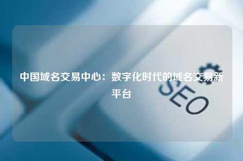 中国域名交易中心：数字化时代的域名交易新平台