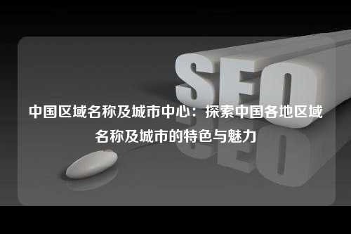 中国区域名称及城市中心：探索中国各地区域名称及城市的特色与魅力